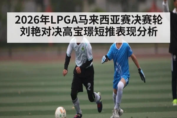 2026年LPGA马来西亚赛决赛轮刘艳对决高宝璟短推表现分析